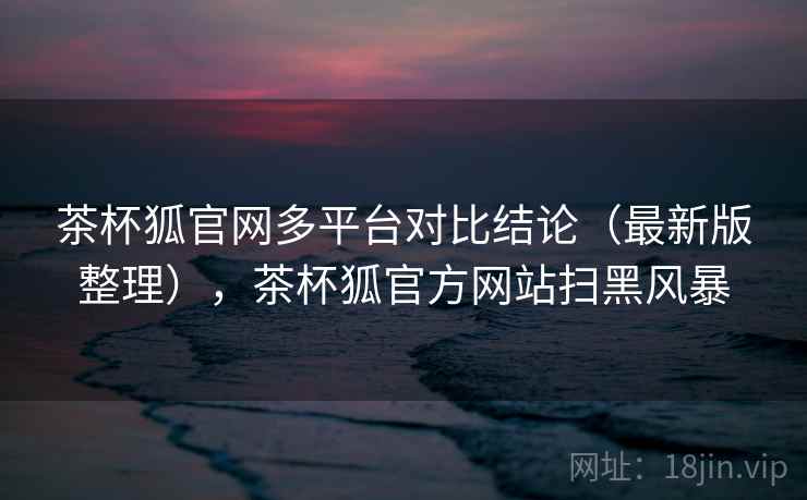 茶杯狐官网多平台对比结论（最新版整理），茶杯狐官方网站扫黑风暴