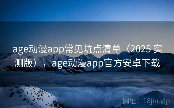 age动漫app常见坑点清单（2025 实测版），age动漫app官方安卓下载