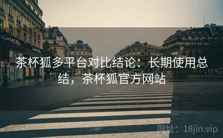 茶杯狐多平台对比结论：长期使用总结，茶杯狐官方网站