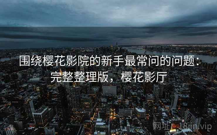 围绕樱花影院的新手最常问的问题:完整整理版,樱花影厅 围绕樱花影院的新手最常问的问题:完整整理版,樱花影厅