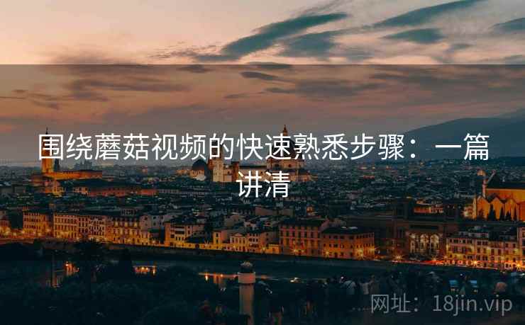 围绕蘑菇视频的快速熟悉步骤:一篇讲清 围绕蘑菇视频的快速熟悉步骤:一篇讲清