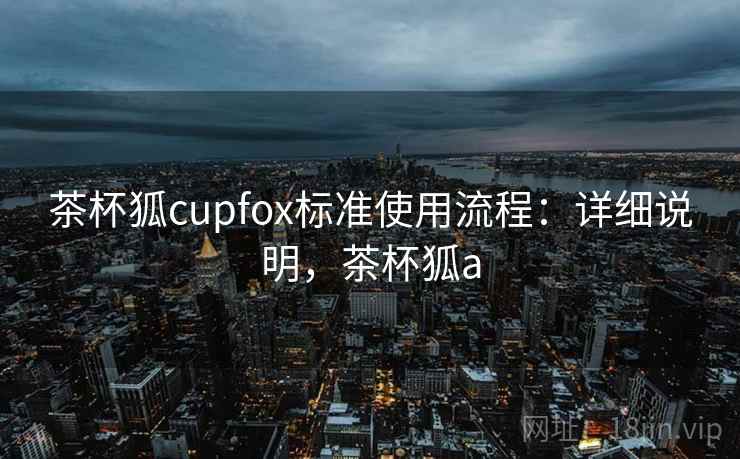 茶杯狐cupfox标准使用流程:详细说明,茶杯狐a 茶杯狐cupfox标准使用流程:详细说明,茶杯狐a