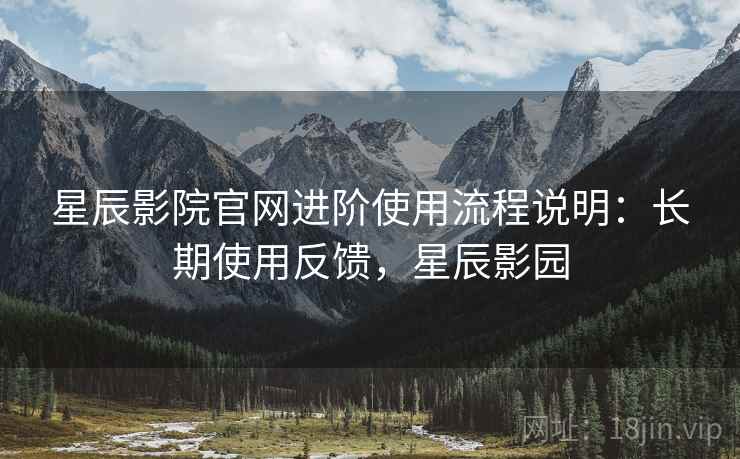 星辰影院官网进阶使用流程说明:长期使用反馈,星辰影园 星辰影院官网进阶使用流程说明:长期使用反馈,星辰影园