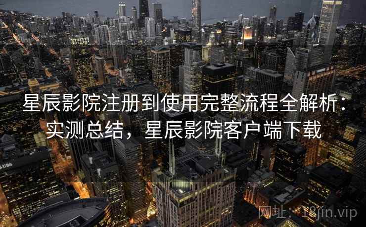 星辰影院注册到使用完整流程全解析：实测总结，星辰影院客户端下载