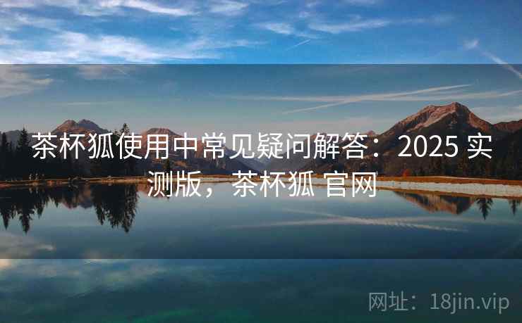 茶杯狐使用中常见疑问解答:2025 实测版,茶杯狐 官网 茶杯狐使用中常见疑问解答:2025 实测版,茶杯狐 官网