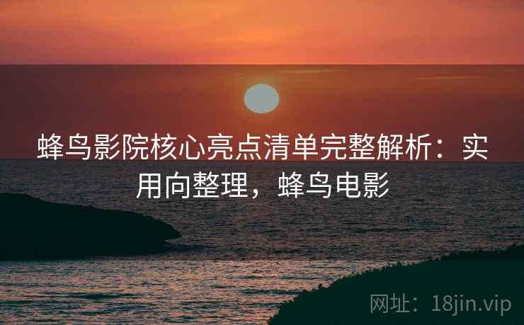 蜂鸟影院核心亮点清单完整解析:实用向整理,蜂鸟电影 蜂鸟影院核心亮点清单完整解析:实用向整理,蜂鸟电影