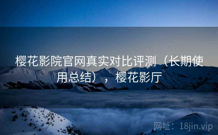 樱花影院官网真实对比评测(长期使用总结),樱花影厅 樱花影院官网真实对比评测(长期使用总结),樱花影厅