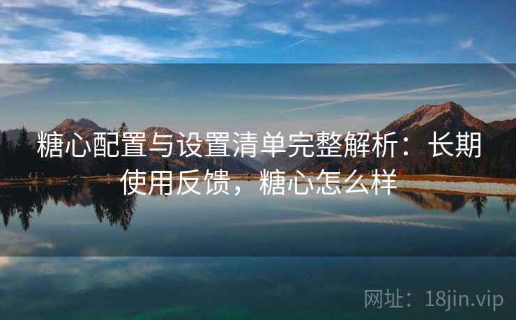 糖心配置与设置清单完整解析：长期使用反馈，糖心怎么样