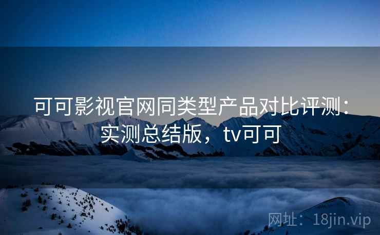 可可影视官网同类型产品对比评测：实测总结版，tv可可
