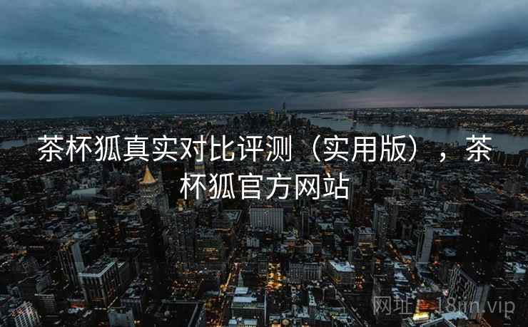茶杯狐真实对比评测(实用版),茶杯狐官方网站 茶杯狐真实对比评测(实用版),茶杯狐官方网站