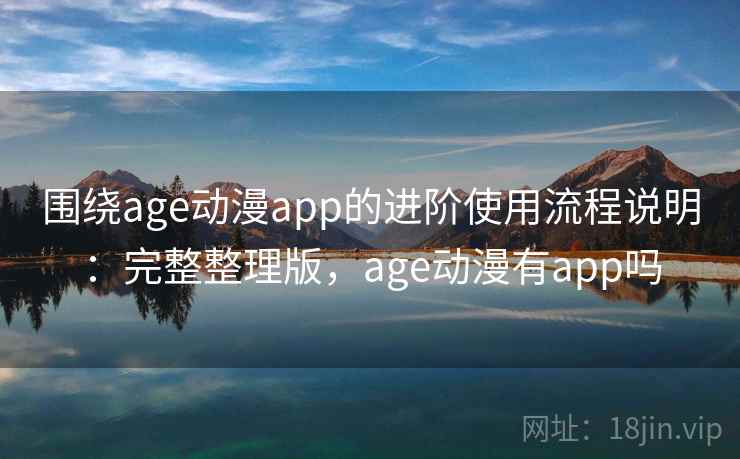 围绕age动漫app的进阶使用流程说明：完整整理版，age动漫有app吗
