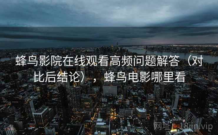 蜂鸟影院在线观看高频问题解答（对比后结论），蜂鸟电影哪里看
