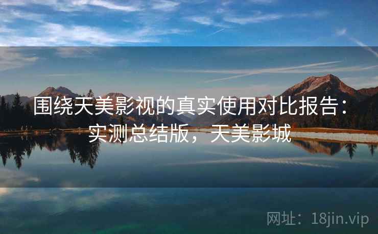 围绕天美影视的真实使用对比报告:实测总结版,天美影城 围绕天美影视的真实使用对比报告:实测总结版,天美影城