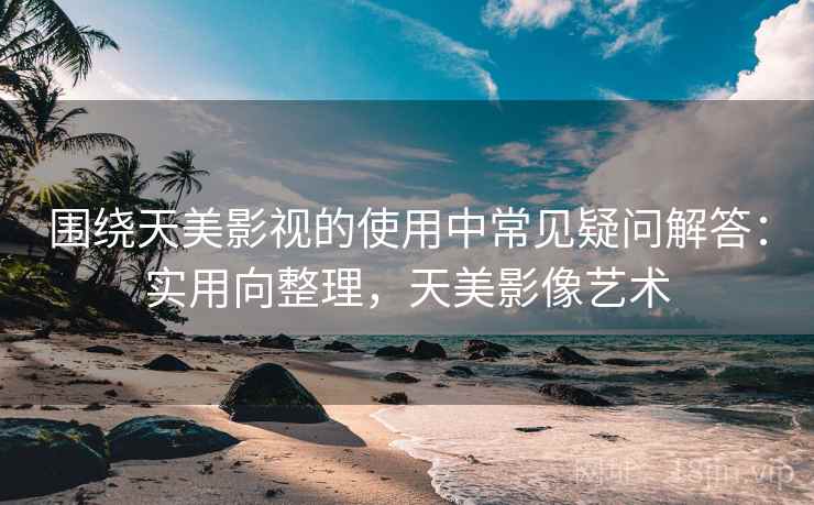 围绕天美影视的使用中常见疑问解答：实用向整理，天美影像艺术