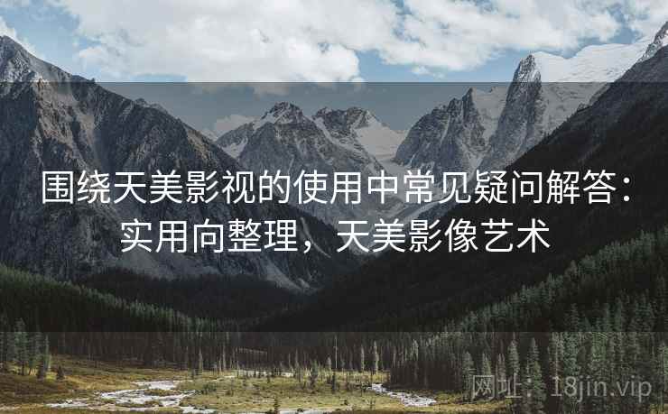 围绕天美影视的使用中常见疑问解答:实用向整理,天美影像艺术 围绕天美影视的使用中常见疑问解答:实用向整理,天美影像艺术