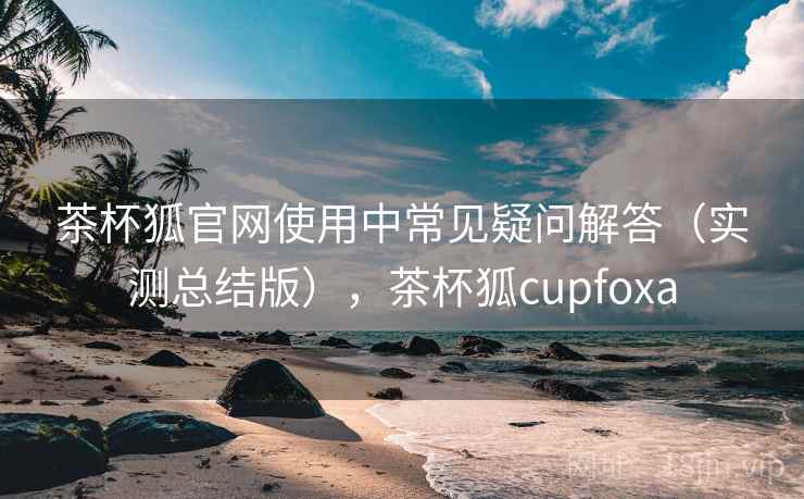 茶杯狐官网使用中常见疑问解答（实测总结版），茶杯狐cupfoxa