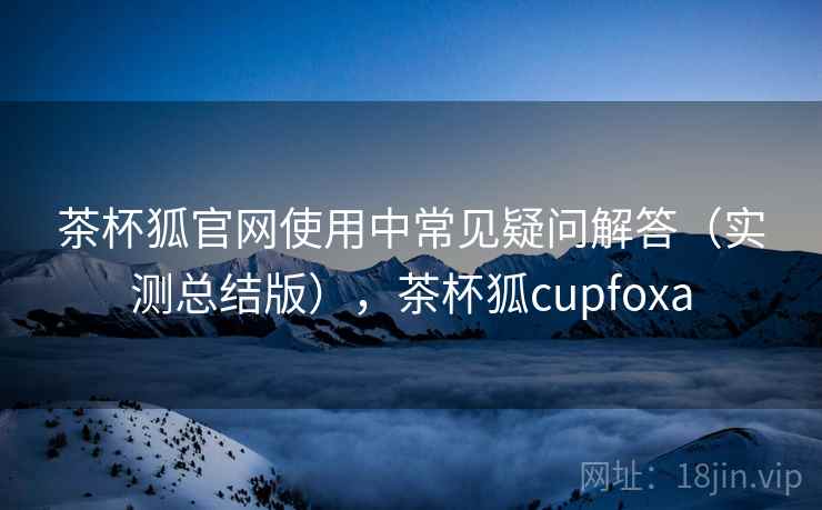 茶杯狐官网使用中常见疑问解答(实测总结版),茶杯狐cupfoxa 茶杯狐官网使用中常见疑问解答(实测总结版),茶杯狐cupfoxa