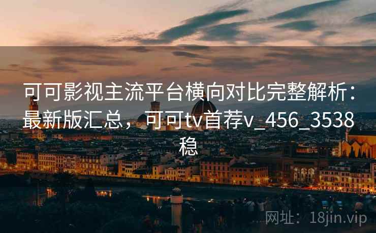 可可影视主流平台横向对比完整解析：最新版汇总，可可tv首荐v_456_3538稳