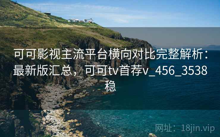 可可影视主流平台横向对比完整解析:最新版汇总,可可tv首荐v_456_3538稳 可可影视主流平台横向对比完整解析:最新版汇总,可可tv首荐v_456_3538稳