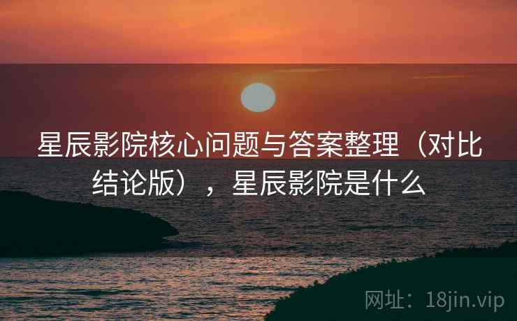 星辰影院核心问题与答案整理(对比结论版),星辰影院是什么 星辰影院核心问题与答案整理(对比结论版),星辰影院是什么