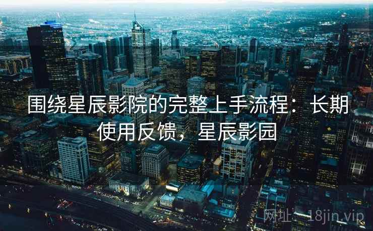 围绕星辰影院的完整上手流程：长期使用反馈，星辰影园