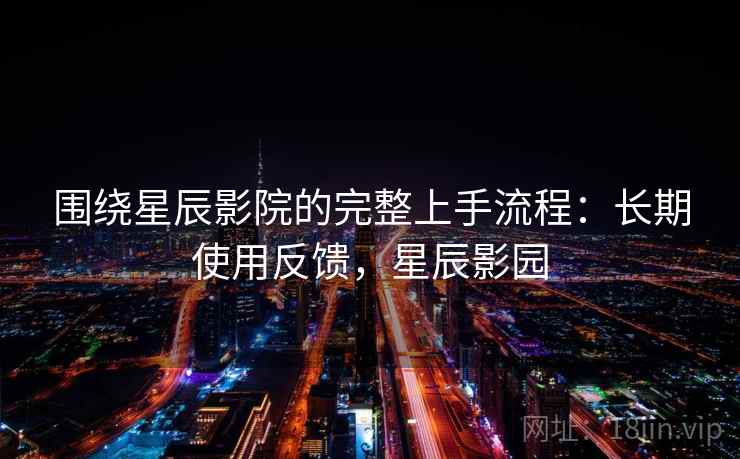 围绕星辰影院的完整上手流程：长期使用反馈，星辰影园