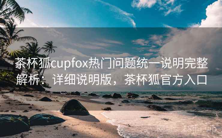 茶杯狐cupfox热门问题统一说明完整解析：详细说明版，茶杯狐官方入口