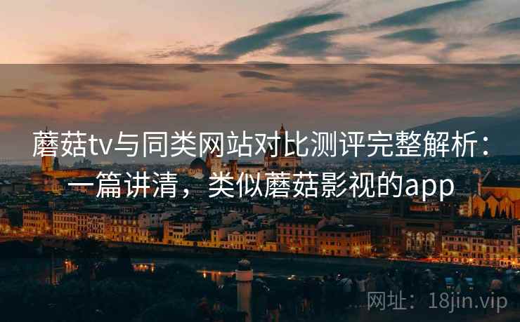 蘑菇tv与同类网站对比测评完整解析：一篇讲清，类似蘑菇影视的app