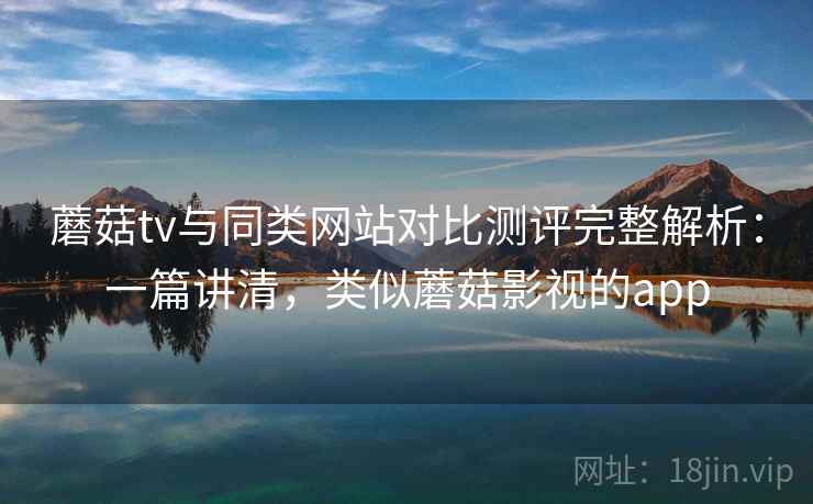 蘑菇tv与同类网站对比测评完整解析：一篇讲清，类似蘑菇影视的app