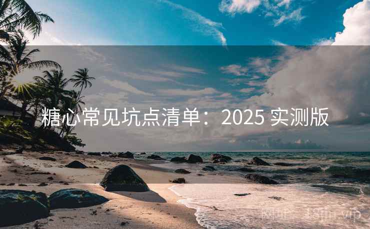糖心常见坑点清单：2025 实测版