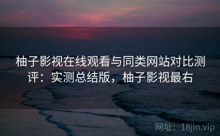 柚子影视在线观看与同类网站对比测评：实测总结版，柚子影视最右