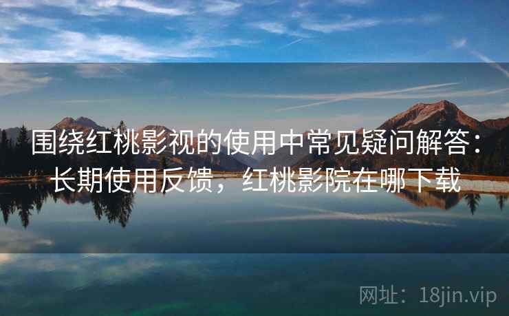 围绕红桃影视的使用中常见疑问解答：长期使用反馈，红桃影院在哪下载