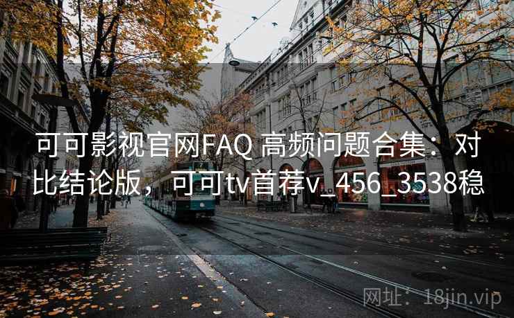 可可影视官网FAQ 高频问题合集：对比结论版，可可tv首荐v_456_3538稳