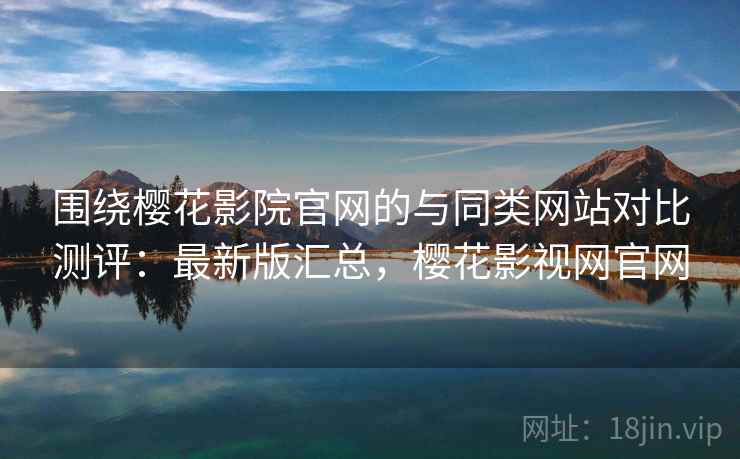 围绕樱花影院官网的与同类网站对比测评：最新版汇总，樱花影视网官网