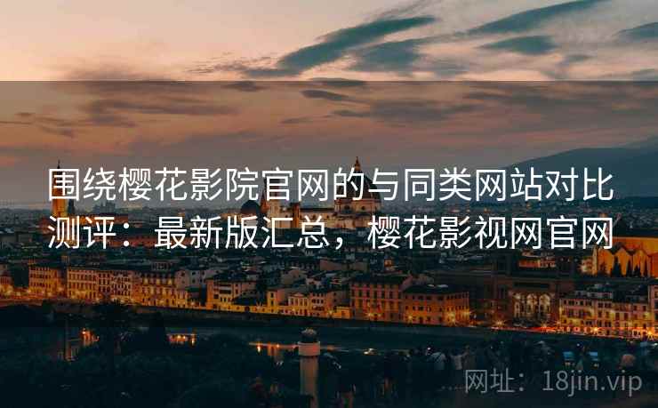 围绕樱花影院官网的与同类网站对比测评:最新版汇总,樱花影视网官网 围绕樱花影院官网的与同类网站对比测评:最新版汇总,樱花影视网官网