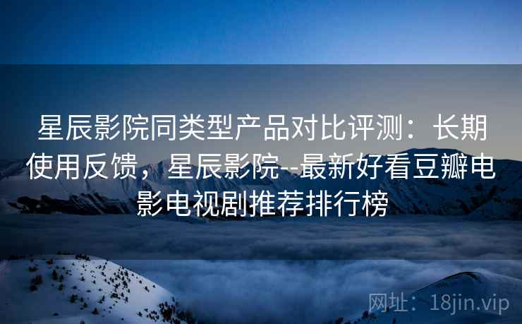 星辰影院同类型产品对比评测：长期使用反馈，星辰影院--最新好看豆瓣电影电视剧推荐排行榜