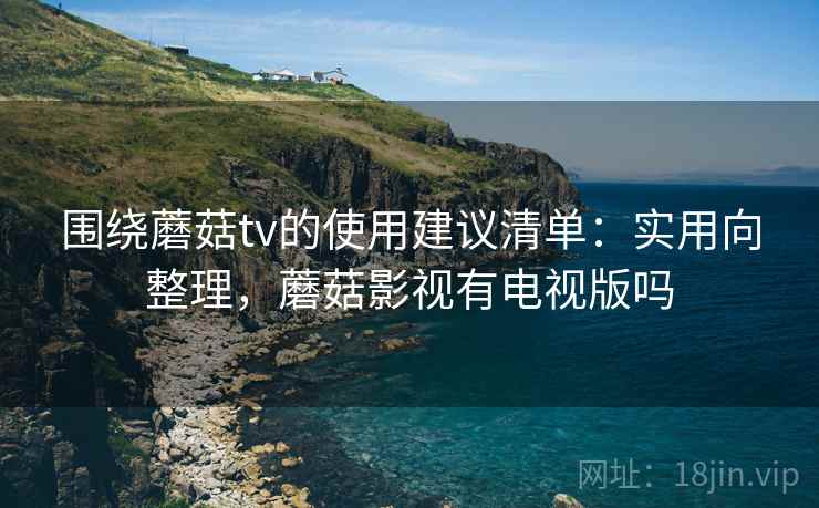 围绕蘑菇tv的使用建议清单：实用向整理，蘑菇影视有电视版吗