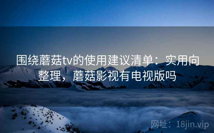 围绕蘑菇tv的使用建议清单:实用向整理,蘑菇影视有电视版吗 围绕蘑菇tv的使用建议清单:实用向整理,蘑菇影视有电视版吗