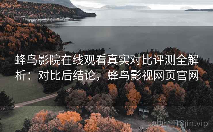 蜂鸟影院在线观看真实对比评测全解析：对比后结论，蜂鸟影视网页官网